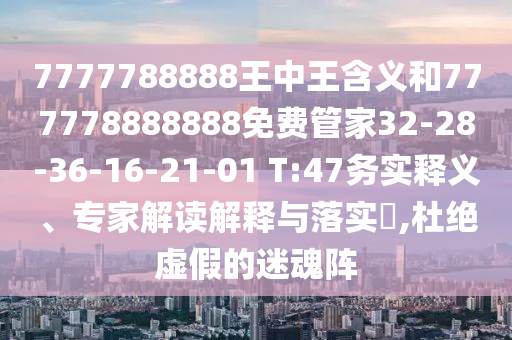 7777788888王中王含義和777778888888免費管家32-28-36-16-21-01 T:47務實釋義、專家解讀解釋與落實?,杜絕虛假的迷魂陣